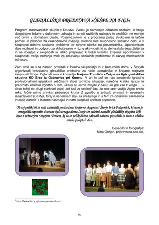 55
GLEDALIŠKA PREDSTAVA »ČEŠPE NA FIGI«
Program stanovanjskih skupin v Društvu »Vezi« je namenjen odraslim osebam, ki imajo
dolgotrajne težave v duševnem zdravju in zaradi različnih razlogov in okoliščin ne morejo
več bivati v domačem okolju. Posameznikom je v programu poleg strokovne in laične
pomoči in podpore za vsakodnevno življenje, nudeno tudi skupnostno socialno delo, ki v
skupnosti odkriva socialne probleme ter njihove učinke na posameznika. Uporabnikom
daje možnost in podporo za vključevanje v razne aktivnosti, ki so del vsakdanjega življenja
in se izvajajo v skupnosti in lahko prispevajo k boljši kvaliteti življenja uporabnikov v
skupnosti, večjo notranjo moč za reševanje socialnih problemov in razvoj medosebnih
odnosov.
Zato smo se v ta namen povezali z lokalno skupnostjo in v Kulturnem domu v Štorjah
organizirali brezplačno gledališko predstavo za naše uporabnike in krajane krajevne
skupnosti Štorje. Ogledali smo si komedijo Marjana Tomšiča »Češpe na figi« gledališke
skupine KD Brce iz Gabrovice pri Komnu. V uri in pol so nas amaterski igralci s
profesionalnimi igralskimi veščinami skozi komične situacije, narečne kraške izraze in
preprosto kmečko zgodbo o tem, »kako se narod znajde v času, ko gre vse k vragu … v
času takoj po drugi svetovni vojni, kot tudi za sedanji čas, ko nas spet vodijo žejne preko
reke, lačne mimo pravkar pečenega kruha. Z zgodbo o zvitosti, umnosti in neverjetni
iznajdljivosti ljudstva, torej o nenehnem boju za preživetje in s tem za ohranitev zakladnice
in duše naroda1
« iskreno nasmejali in nam polepšali aprilsko popoldne.
Ob tej priliki bi se radi zahvalili predsednici krajevne skupnosti Štorje Ivici Podgoršek, ki nam je
omogočila uporabo dvorane kulturnega doma Štorje ter celotni zasedbi gledališke skupine KD
Brce z režiserjem Sergejem Verčem, ki so se velikodušno odzvali našemu povabilu in nam z obilico
smeha polepšali dan.
Besedilo in fotografije:
Nina Gorjan, pripravnica-soc.del.
1
http://www.brce.si/nova-premiera.html
 