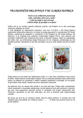 60
VELIKONOČNA DELAVNICA V DC ILIRSKA BISTRICA
Naj bo za nas velikonočno praznovanje
veselo, zadovoljno, polno sonca, smeha!
Z njim naj utrjuje se naše verovanje
v dobroto Božjo, ki naj nikdar se ne konča!
Velika noč je za vernike največji krščanski praznik, saj Kristjani na ta dan praznujejo
Jezusovo vstajenje od mrtvih.
V znak bližajočih se velikonočnih praznikov, smo dne 17.4.2014, v DC Ilirska Bistrica
organizirali velikonočno delavnico, na kateri so poleg zaposlenih in uporabnikov DC Ilirska
Bistrica, sodelovali še zaposleni in uporabniki iz SS Podgrad ter SS Ilirska Bistrica. Na
delavnici, ki je potekala pod vodstvom prostovoljke Dragice Primc, smo pripravili dve
simbolični velikonočni jedi. Izdelovali smo pirhe iz čebulnih olupkov, kateri so nepogrešljiv
del velike noči, saj simbolizirajo kaplje Kristusove krvi ter vstajenje, predstavljajo pa tudi
začetek pomladi. Uporabniki so bili zelo ustvarjalni, saj si je vsak izdelal svoj pirh po lastni
želji.
Poleg pirhov pa smo pekli tudi velikonočno potico, ki v tem času simbolizira trnovo krono
Kristusa. Naša prijazna prostovoljka Dragica nam je pokazala postopek peke velikonočne
potice, pri katerem so uporabniki z velikim veseljem sodelovali in pomagali. Eni so gnetli,
drugi mešali, tretji mazali, nekateri pa samo radovedno opazovali.
Na delavnici smo vsi skupaj zelo uživali in se imeli zelo lepo. Poleg naše ustvarjalnosti,
ročnih spretnosti in skupnega sodelovanja, je bila delavnica tudi zelo zanimiva in poučna,
saj smo med pogovorom spoznali pomen in simboliko tudi drugih velikonočnih jedi.
Predvsem uporabniki so bili zelo zadovoljni, da smo si pričarali malo velikonočnega
vzdušja.
Na koncu pa smo že vsi nestrpno čakali, kdaj bo potica pečena. In seveda smo tudi
dočakali vsak svoj košček, še »mlačne« potice………….in lahko vam povemo samo to, da
je bila odlična!
 