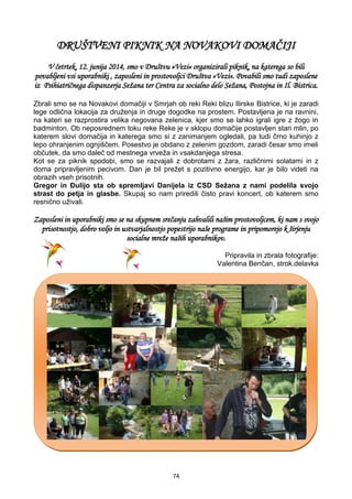 74
DRUŠTVENI PIKNIK NA NOVAKOVI DOMAČIJI
V četrtek, 12. junija 2014, smo v Društvu »Vezi« organizirali piknik, na katerega so bili
povabljeni vsi uporabniki , zaposleni in prostovoljci Društva »Vezi«. Povabili smo tudi zaposlene
iz Psihiatričnega dispanzerja Sežana ter Centra za socialno delo Sežana, Postojna in Il. Bistrica.
Zbrali smo se na Novakovi domačiji v Smrjah ob reki Reki blizu Ilirske Bistrice, ki je zaradi
lege odlična lokacija za druženja in druge dogodke na prostem. Postavljena je na ravnini,
na kateri se razprostira velika negovana zelenica, kjer smo se lahko igrali igre z žogo in
badminton. Ob neposrednem toku reke Reke je v sklopu domačije postavljen stari mlin, po
katerem slovi domačija in katerega smo si z zanimanjem ogledali, pa tudi črno kuhinjo z
lepo ohranjenim ognjiščem. Posestvo je obdano z zelenim gozdom, zaradi česar smo imeli
občutek, da smo daleč od mestnega vrveža in vsakdanjega stresa.
Kot se za piknik spodobi, smo se razvajali z dobrotami z žara, različnimi solatami in z
doma pripravljenim pecivom. Dan je bil prežet s pozitivno energijo, kar je bilo videti na
obrazih vseh prisotnih.
Gregor in Đulijo sta ob spremljavi Danijela iz CSD Sežana z nami podelila svojo
strast do petja in glasbe. Skupaj so nam priredili čisto pravi koncert, ob katerem smo
resnično uživali.
Zaposleni in uporabniki smo se na skupnem srečanju zahvalili našim prostovoljcem, ki nam s svojo
prisotnostjo, dobro voljo in ustvarjalnostjo popestrijo naše programe in pripomorejo k širjenju
socialne mreže naših uporabnikov.
Pripravila in zbrala fotografije:
Valentina Benčan, strok.delavka
 