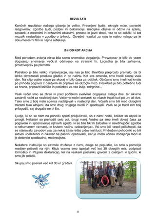 8
REZULTATI
Končnih rezultatov našega gibanja je veliko. Preseljeni ljudje, okrogle mize, povzetki
razgovorov, zgodbe ljudi, podpisi in deklaracije, medijske objave in odzivi na spletu,
sestanki z mestnimi in državnimi oblastmi, protesti in javni shodi, vse to so koščki, ki kot
mozaik sestavljajo v zgodbo o iz-hodu. Osrednji rezultat za naju in najino nalogo pa je
dokumentarni film in najina refleksija.
IZ-HOD KOT AKCIJA
Med pohodom avtorja nisva bila samo snemalca dogajanja. Pravzaprav je bilo ob vsem
dogajanju snemanje večkrat odrinjeno na stranski tir. Logistika je bila zahtevna,
prostovoljcev pa premalo.
Potrebno je bilo veliko improvizacije, saj nas je bilo številčno preprosto premalo, da bi
lahko obveznosti potekale gladko in po načrtu. Kot sva omenila, smo hodili skoraj vsak
dan. Na cilju vsake etape pa skoraj ni bilo časa za počitek. Običajno smo imeli kaj kmalu
po prihodu pogovor z osebjem ali priprave na okroglo mizo. Poskrbeti je bilo potrebno tudi
za hrano, pripraviti ležišča in poskrbeti za vse žulje, odrgnine...
Vsak večer smo se zbrali in pred počitkom evalvirali dogajanja tistega dne, ter okvirno
zastavili načrt za naslednji dan. Večerno-nočni sestanki so včasih trajali tudi po uro ali dve.
Tako smo z bolj malo spanca nadaljevali v naslednji dan. Včasih smo bili med okroglimi
mizami tako utrujeni, da smo drug drugega budili in spodbujali. Vsak se je trudil čim bolj
prilagoditi, saj drugače ne bi šlo.
Ljudje, ki so se nam na pohodu sproti priključevali, so z nami hodili, kolikor so uspeli in
zmogli. Nekateri so prehodili celo pot, drugi manj. Vedno pa smo imeli dovolj časa za
pogovore in spoznavanje njihovih zgodb, ki so bile hkrati žalostne in navdihujoče: zgodbe
o nehumanem ravnanju in krutem načinu »zdravljenja«. Vsi smo bili veseli priložnosti, da
se stanovalci zavodov vsaj za nekaj časa rešijo zidov institucij. Pridruženi pohodniki so bili
aktivni udeleženci in nikakor ne pasivni opazovalci, kar je imelo učinek dodajanja moči in
je delovalo spodbudno, motivacijsko.
Nekatere institucije so zavrnile druženje z nami, druge so popustile, ko smo s pomočjo
medijev pritisnili na njih. Kljub vsemu smo izpeljali več kot 30 okroglih miz, podpisali
Ormoško in Ptujsko deklaracijo, ter na vsakem postanku govorili z osebjem in ljudmi, ki
smo jih srečali.
Skupaj smo posneli več kot 30 ur gradiva.
 