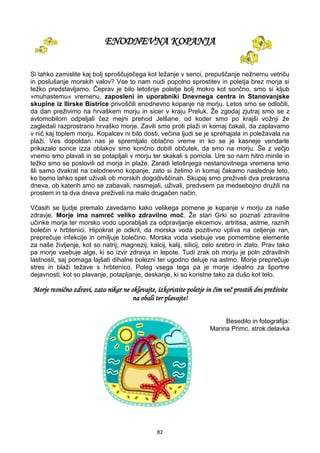 82
ENODNEVNA KOPANJA
Si lahko zamislite kaj bolj sproščujočega kot ležanje v senci, prepuščanje nežnemu vetriču
in poslušanje morskih valov? Vse to nam nudi popolno sprostitev in poletja brez morja si
težko predstavljamo. Čeprav je bilo letošnje poletje bolj mokro kot sončno, smo si kljub
»muhastemu« vremenu, zaposleni in uporabniki Dnevnega centra in Stanovanjske
skupine iz Ilirske Bistrice privoščili enodnevno kopanje na morju. Letos smo se odločili,
da dan preživimo na hrvaškem morju in sicer v kraju Preluk. Že zgodaj zjutraj smo se z
avtomobilom odpeljali čez mejni prehod Jelšane, od koder smo po krajši vožnji že
zagledali razprostrano hrvaško morje. Zavili smo proti plaži in komaj čakali, da zaplavamo
v nič kaj toplem morju. Kopalcev ni bilo dosti, večina ljudi se je sprehajala in poležavala na
plaži. Ves dopoldan nas je spremljalo oblačno vreme in ko se je kasneje vendarle
prikazalo sonce izza oblakov smo končno dobili občutek, da smo na morju. Še z večjo
vnemo smo plavali in se potapljali v morju ter skakali s pomola. Ure so nam hitro minile in
težko smo se poslovili od morja in plaže. Zaradi letošnjega nestanovitnega vremena smo
šli samo dvakrat na celodnevno kopanje, zato si želimo in komaj čakamo naslednje leto,
ko bomo lahko spet uživali ob morskih dogodivščinah. Skupaj smo preživeli dva prekrasna
dneva, ob katerih smo se zabavali, nasmejali, uživali, predvsem pa medsebojno družili na
prostem in ta dva dneva preživeli na malo drugačen način.
Včasih se ljudje premalo zavedamo kako velikega pomene je kopanje v morju za naše
zdravje. Morje ima namreč veliko zdravilno moč. Že stari Grki so poznali zdravilne
učinke morja ter morsko vodo uporabljali za odpravljanje ekcemov, artritisa, astme, raznih
bolečin v hrbtenici. Hipokrat je odkril, da morska voda pozitivno vpliva na celjenje ran,
preprečuje infekcije in omiljuje bolečino. Morska voda vsebuje vse pomembne elemente
za naše življenje, kot so natrij, magnezij, kalcij, kalij, silicij, celo srebro in zlato. Prav tako
pa morje vsebuje alge, ki so izvir zdravja in lepote. Tudi zrak ob morju je poln zdravilnih
lastnosti, saj pomaga lajšati dihalne bolezni ter ugodno deluje na astmo. Morje preprečuje
stres in blaži težave s hrbtenico. Poleg vsega tega pa je morje idealno za športne
dejavnosti, kot so plavanje, potapljanje, deskanje, ki so koristne tako za dušo kot telo.
Morje resnično zdravi, zato nikar ne oklevajte, izkoristite poletje in čim več prostih dni preživite
na obali ter plavajte!
Besedilo in fotografija:
Marina Primc, strok.delavka
 