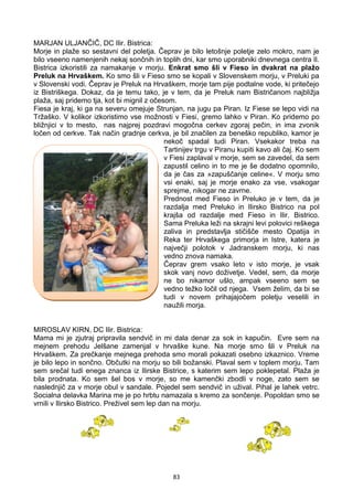 83
MARJAN ULJANČIČ, DC Ilir. Bistrica:
Morje in plaže so sestavni del poletja. Čeprav je bilo letošnje poletje zelo mokro, nam je
bilo vseeno namenjenih nekaj sončnih in toplih dni, kar smo uporabniki dnevnega centra Il.
Bistrica izkoristili za namakanje v morju. Enkrat smo šli v Fieso in dvakrat na plažo
Preluk na Hrvaškem. Ko smo šli v Fieso smo se kopali v Slovenskem morju, v Preluki pa
v Slovenski vodi. Čeprav je Preluk na Hrvaškem, morje tam pije podtalne vode, ki pritečejo
iz Bistriškega. Dokaz, da je temu tako, je v tem, da je Preluk nam Bistričanom najbližja
plaža, saj pridemo tja, kot bi mignil z očesom.
Fiesa je kraj, ki ga na severu omejuje Strunjan, na jugu pa Piran. Iz Fiese se lepo vidi na
Tržaško. V kolikor izkoristimo vse možnosti v Fiesi, gremo lahko v Piran. Ko pridemo po
bližnjici v to mesto, nas najprej pozdravi mogočna cerkev zgoraj pečin, in ima zvonik
ločen od cerkve. Tak način gradnje cerkva, je bil značilen za beneško republiko, kamor je
nekoč spadal tudi Piran. Vsekakor treba na
Tartinijev trgu v Piranu kupiti kavo ali čaj. Ko sem
v Fiesi zaplaval v morje, sem se zavedel, da sem
zapustil celino in to me je še dodatno opomnilo,
da je čas za »zapuščanje celine«. V morju smo
vsi enaki, saj je morje enako za vse, vsakogar
sprejme, nikogar ne zavrne.
Prednost med Fieso in Preluko je v tem, da je
razdalja med Preluko in Ilirsko Bistrico na pol
krajša od razdalje med Fieso in Ilir. Bistrico.
Sama Preluka leži na skrajni levi polovici reškega
zaliva in predstavlja stičišče mesto Opatija in
Reka ter Hrvaškega primorja in Istre, katera je
največji polotok v Jadranskem morju, ki nas
vedno znova namaka.
Čeprav grem vsako leto v isto morje, je vsak
skok vanj novo doživetje. Vedel, sem, da morje
ne bo nikamor ušlo, ampak vseeno sem se
vedno težko ločil od njega. Vsem želim, da bi se
tudi v novem prihajajočem poletju veselili in
naužili morja.
MIROSLAV KIRN, DC Ilir. Bistrica:
Mama mi je zjutraj pripravila sendvič in mi dala denar za sok in kapučin. Evre sem na
mejnem prehodu Jelšane zamenjal v hrvaške kune. Na morje smo šli v Preluk na
Hrvaškem. Za prečkanje mejnega prehoda smo morali pokazati osebno izkaznico. Vreme
je bilo lepo in sončno. Občutki na morju so bili božanski. Plaval sem v toplem morju. Tam
sem srečal tudi enega znanca iz Ilirske Bistrice, s katerim sem lepo poklepetal. Plaža je
bila prodnata. Ko sem šel bos v morje, so me kamenčki zbodli v noge, zato sem se
naslednjič za v morje obul v sandale. Pojedel sem sendvič in užival. Pihal je lahek vetrc.
Socialna delavka Marina me je po hrbtu namazala s kremo za sončenje. Popoldan smo se
vrnili v Ilirsko Bistrico. Preživel sem lep dan na morju.
 