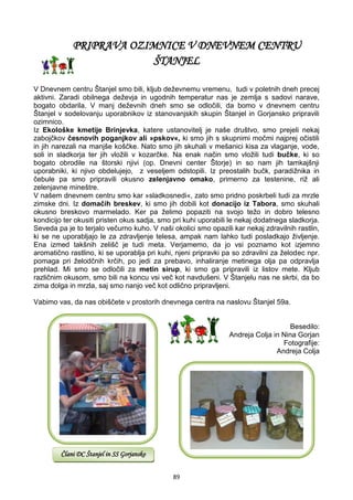 89
PRIPRAVA OZIMNICE V DNEVNEM CENTRU
ŠTANJEL
V Dnevnem centru Štanjel smo bili, kljub deževnemu vremenu, tudi v poletnih dneh precej
aktivni. Zaradi obilnega deževja in ugodnih temperatur nas je zemlja s sadovi narave,
bogato obdarila. V manj deževnih dneh smo se odločili, da bomo v dnevnem centru
Štanjel v sodelovanju uporabnikov iz stanovanjskih skupin Štanjel in Gorjansko pripravili
ozimnico.
Iz Ekološke kmetije Brinjevka, katere ustanovitelj je naše društvo, smo prejeli nekaj
zabojčkov česnovih poganjkov ali »pskov«, ki smo jih s skupnimi močmi najprej očistili
in jih narezali na manjše koščke. Nato smo jih skuhali v mešanici kisa za vlaganje, vode,
soli in sladkorja ter jih vložili v kozarčke. Na enak način smo vložili tudi bučke, ki so
bogato obrodile na štorski njivi (op. Dnevni center Štorje) in so nam jih tamkajšnji
uporabniki, ki njivo obdelujejo, z veseljem odstopili. Iz preostalih bučk, paradižnika in
čebule pa smo pripravili okusno zelenjavno omako, primerno za testenine, riž ali
zelenjavne mineštre.
V našem dnevnem centru smo kar »sladkosnedi«, zato smo pridno poskrbeli tudi za mrzle
zimske dni. Iz domačih breskev, ki smo jih dobili kot donacijo iz Tabora, smo skuhali
okusno breskovo marmelado. Ker pa želimo popaziti na svojo težo in dobro telesno
kondicijo ter okusiti pristen okus sadja, smo pri kuhi uporabili le nekaj dodatnega sladkorja.
Seveda pa je to terjalo večurno kuho. V naši okolici smo opazili kar nekaj zdravilnih rastlin,
ki se ne uporabljajo le za zdravljenje telesa, ampak nam lahko tudi posladkajo življenje.
Ena izmed takšnih zelišč je tudi meta. Verjamemo, da jo vsi poznamo kot izjemno
aromatično rastlino, ki se uporablja pri kuhi, njeni pripravki pa so zdravilni za želodec npr.
pomaga pri želodčnih krčih, po jedi za prebavo, inhaliranje metinega olja pa odpravlja
prehlad. Mi smo se odločili za metin sirup, ki smo ga pripravili iz listov mete. Kljub
različnim okusom, smo bili na koncu vsi več kot navdušeni. V Štanjelu nas ne skrbi, da bo
zima dolga in mrzla, saj smo nanjo več kot odlično pripravljeni.
Vabimo vas, da nas obiščete v prostorih dnevnega centra na naslovu Štanjel 59a.
Besedilo:
Andreja Colja in Nina Gorjan
Fotografije:
Andreja Colja
Člani DC Štanjel in SS Gorjansko
 