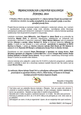 90
TRADICIONALNA LIKOVNA KOLONIJA
ŠTANJEL 2014
V Društvu »VEZI« smo letos organizirali že 15. Likovno kolonijo Štanjel, ki je potekala med
29.9.2014 in 3.10.2014. Za razliko od prejšnjih let, ko smo ustvarjali v juniju, so nas letos
spremljale jesenske barve.
Projekt likovne kolonije je namenjen ljudem s težavami v duševnem zdravju, da v varnem
in spodbudnem okolju izražajo svoje misli, občutke, razmišljanja preko likovnega
ustvarjanja,ki poteka pod strokovnim vodenjem in mentorstvom. Likovna kolonija spodbuja
sodelovanje med skupnostnimi programi in skupnostjo.
Letošnjim mentorjem Janu Milkoviču, Jani Pilpach in Jeleni Šardi se je pridružila še
mentorica Mateja Čerk. K aktivnem vključevanju udeležencev so prispevali tudi
prostovoljci z likovnimi in kulturnimi vsebinami. Slikar Marjan Miklavec nam je predstavil
tehniko slikanja z zemljo, slikar Norbert K. Grčar je pripravil delavnico slikanja na
steklo. V sredo so nas obiskali in z nami ustvarjali uporabniki in zaposleni iz DDTC
Barčica iz Kopra, v petek pa članice Likovne sekcije Zlati Žarek pri FK Sežana in
učenci 4. in 5. Razreda OŠ Štanjel z učiteljicama Dunjo Peric in Alenko Grmek.
Popoldneve so nam popestrili Dejan Štemberger z igranjem na »hang drum«, Staš
Štrukelj z igranjem na »digiridu« in Elvis Mali trio v sestavi Gregor Mali (vokal), Đulijo
Počkaj (tolkala) in Danijel Černe (kitara). Trio je nastal v sodelovanju Dnevnega centra
Štorje in Centra za socialno delo Sežana.
Likovno kolonijo smo zaključili v petek dne 03.10.2014 s kulturnim programom, podelitvijo
potrdil o udeležbi in daril, ter z otvoritvijo razstave nastalih likovnih del. Na violino nam je
zaigral Bruno Čibej.
Za realizacijo Likovne kolonije Štanjel 2014 se zahvaljujemo sofinancerjem FIHO, MDDSZEM,
prostovoljcem in zaposlenim Društva »VEZI«, Občini Komen, OŠ Komen in OŠ Štanjel,
lastnikom prenočišč Fratnik in krajanom Štanjela.
Besedilo in fotografije:
Barbara Uljan, strok.delavka
Tudi letos sem se udeležila likovne kolonije v Štanjelu. Tam se vsako leto zbiramo
umetniki iz različnih društev. Imamo mentorje, ki nam svetujejo, kakšne materiale in
barve naj uporabimo. Nastale so lepe slike in različni drugi predmeti.
Naredila sem 3 slike na platno z akrilnimi barvami in 3 risbe. Na slike sem ponosna.
Kolonija je potekala od 29.9. do 3.10 2014. Bila je že petnajsta po vrsti. Zelo rada se
je udeležim.
Zahvaljujem se vsem, ki ste jo organizirali. Upam, da se nasljednje leto spet srečamo.
ALENKA ŠMIDT, SS Podgrad
 