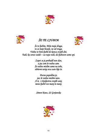 93
ŠE TE LJUBIM
Še te ljubim, Miša moja draga,
to so moje besede, ne od vraga.
Vedno te bom ljubil do konca svojih dni.
Tudi, ko sonce zaide – za naju vedi, da ljubezen samo spi.
Zopet se je prebudil nov dan,
a jaz sem še vedno sam.
Še vedno mislim samo na tebe,
sleherni utrip srca zate bije še.
Pozno popoldne je,
jaz še vedno mislim nate.
A ti, v kraljestvu svojih sanj,
mene ljubiš vse manj in manj.
Simon Knez, SS Gorjansko
 