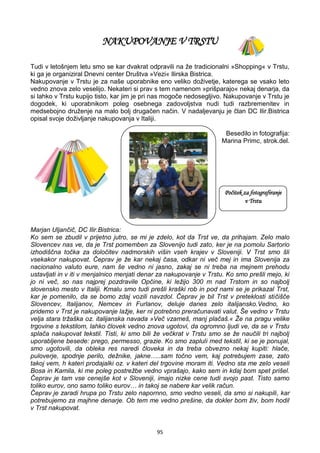 95
NAKUPOVANJE V TRSTU
Tudi v letošnjem letu smo se kar dvakrat odpravili na že tradicionalni »Shopping« v Trstu,
ki ga je organiziral Dnevni center Društva »Vezi« Ilirska Bistrica.
Nakupovanje v Trstu je za naše uporabnike eno veliko doživetje, katerega se vsako leto
vedno znova zelo veselijo. Nekateri si prav s tem namenom »prišparajo« nekaj denarja, da
si lahko v Trstu kupijo tisto, kar jim je pri nas mogoče nedosegljivo. Nakupovanje v Trstu je
dogodek, ki uporabnikom poleg osebnega zadovoljstva nudi tudi razbremenitev in
medsebojno druženje na malo bolj drugačen način. V nadaljevanju je član DC Ilir.Bistrica
opisal svoje doživljanje nakupovanja v Italiji.
Besedilo in fotografija:
Marina Primc, strok.del.
Marjan Uljančič, DC Ilir.Bistrica:
Ko sem se zbudil v prijetno jutro, se mi je zdelo, kot da Trst ve, da prihajam. Zelo malo
Slovencev nas ve, da je Trst pomemben za Slovenijo tudi zato, ker je na pomolu Sartorio
izhodiščna točka za določitev nadmorskih višin vseh krajev v Sloveniji. V Trst smo šli
vsekakor nakupovat. Čeprav je že kar nekaj časa, odkar ni več mej in ima Slovenija za
nacionalno valuto eure, nam še vedno ni jasno, zakaj se ni treba na mejnem prehodu
ustavljati in v iti v menjalnico menjati denar za nakupovanje v Trstu. Ko smo prešli mejo, ki
jo ni več, so nas najprej pozdravile Opčine, ki ležijo 300 m nad Trstom in so najbolj
slovensko mesto v Italiji. Kmalu smo tudi prešli kraški rob in pod nami se je prikazal Trst,
kar je pomenilo, da se bomo zdaj vozili navzdol. Čeprav je bil Trst v preteklosti stičišče
Slovencev, Italijanov, Nemcev in Furlanov, deluje danes zelo italijansko.Vedno, ko
pridemo v Trst je nakupovanje lažje, ker ni potrebno preračunavati valut. Še vedno v Trstu
velja stara tržaška oz. italijanska navada »Več vzameš, manj plačaš.« Že na pragu velike
trgovine s tekstilom, lahko človek vedno znova ugotovi, da ogromno ljudi ve, da se v Trstu
splača nakupovat tekstil. Tisti, ki smo bili že večkrat v Trstu smo se že naučili tri najbolj
uporabljene besede: prego, permesso, grazie. Ko smo zapluli med tekstil, ki se je ponujal,
smo ugotovili, da obleka res naredi človeka in da treba obvezno nekaj kupiti: hlače,
puloverje, spodnje perilo, dežnike, jakne…..sam točno vem, kaj potrebujem zase, zato
takoj vem, h kateri prodajalki oz. v kateri del trgovine moram iti. Vedno sta me zelo veseli
Bosa in Kamila, ki me poleg postrežbe vedno vprašajo, kako sem in kdaj bom spet prišel.
Čeprav je tam vse cenejše kot v Sloveniji, imajo nizke cene tudi svojo past. Tisto samo
toliko eurov, ono samo toliko eurov… in takoj se nabere kar velik račun.
Čeprav je zaradi hrupa po Trstu zelo napornno, smo vedno veseli, da smo si nakupili, kar
potrebujemo za majhne denarje. Ob tem me vedno prešine, da dokler bom živ, bom hodil
v Trst nakupovat.
Počitek za fotografiranje
v Trstu
 