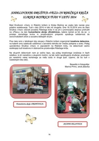 96
SODELOVANJE DRUŠTVA »VEZI« IN RDEČEGA KRIŽA
ILIRSKA BISTRICA TUDI V LETU 2014
Med Društvom »Vezi« in Rdečim križem iz Ilirske Bistrice se vsako leto razvije prav
prijetno sodelovanje. Tudi v letu 2014 ni bilo nič drugače. Dne 16.10.2014 smo se člani
Društva »Vezi« odzvali povabilu Rdečega križa in se jim s promocijsko stojnico pridružili
na »Placu« na dan humanitarne akcije »Drobtinica«, katere namen je bil, da se s
prodajo domačega kruha in prostovoljnimi prispevki spodbuja solidarnost do
osnovnošolskih otrok iz socialno šibkejših družin.
Prav tako smo v letošnjem letu skupaj z Rdečim križem organizirali kreativne delavnice,
na katerih smo izdelovali voščilnice s servietno tehniko ter vrečke polnjene s sivko. Poleg
uporabnikov Društva »Vezi« in zaposlenih na Rdečem križu, na delavnicah vedno
sodelujejo tudi kreativne in dobrosrčne prostovoljke Rdečega križa.
Na skupnih delavnicah nam je vedno lepo, saj poleg kreativnega izražanja in lepih
izdelkov, ki jih naredimo s skupnimi močmi, na tak način spodbujamo druženje, predvsem
pa naredimo nekaj koristnega za našo dušo in druge ljudi. Upamo, da bo tudi v
naslednjem letu tako.
Besedilo in fotografije:
Marina Primc, strok.delavka
Humanitarna akcija »DROBTINICA«
SKUPNE DELAVNICE
 