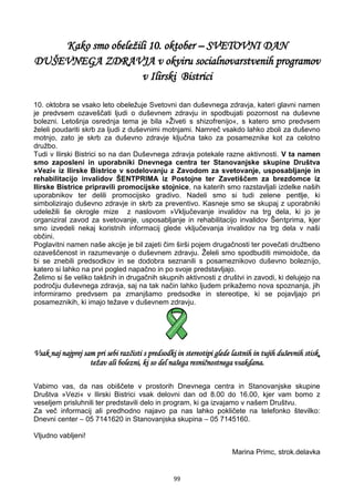 99
Kako smo obeležili 10. oktober – SVETOVNI DAN
DUŠEVNEGA ZDRAVJA v okviru socialnovarstvenih programov
v Ilirski Bistrici
10. oktobra se vsako leto obeležuje Svetovni dan duševnega zdravja, kateri glavni namen
je predvsem ozaveščati ljudi o duševnem zdravju in spodbujati pozornost na duševne
bolezni. Letošnja osrednja tema je bila »Živeti s shizofrenijo«, s katero smo predvsem
želeli poudariti skrb za ljudi z duševnimi motnjami. Namreč vsakdo lahko zboli za duševno
motnjo, zato je skrb za duševno zdravje ključna tako za posameznike kot za celotno
družbo.
Tudi v Ilirski Bistrici so na dan Duševnega zdravja potekale razne aktivnosti. V ta namen
smo zaposleni in uporabniki Dnevnega centra ter Stanovanjske skupine Društva
»Vezi« iz Ilirske Bistrice v sodelovanju z Zavodom za svetovanje, usposabljanje in
rehabilitacijo invalidov ŠENTPRIMA iz Postojne ter Zavetiščem za brezdomce iz
Ilirske Bistrice pripravili promocijske stojnice, na katerih smo razstavljali izdelke naših
uporabnikov ter delili promocijsko gradivo. Nadeli smo si tudi zelene pentlje, ki
simbolizirajo duševno zdravje in skrb za preventivo. Kasneje smo se skupaj z uporabniki
udeležili še okrogle mize z naslovom »Vključevanje invalidov na trg dela, ki jo je
organiziral zavod za svetovanje, usposabljanje in rehabilitacijo invalidov Šentprima, kjer
smo izvedeli nekaj koristnih informacij glede vključevanja invalidov na trg dela v naši
občini.
Poglavitni namen naše akcije je bil zajeti čim širši pojem drugačnosti ter povečati družbeno
ozaveščenost in razumevanje o duševnem zdravju. Želeli smo spodbuditi mimoidoče, da
bi se znebili predsodkov in se dodobra seznanili s posameznikovo duševno boleznijo,
katero si lahko na prvi pogled napačno in po svoje predstavljajo.
Želimo si še veliko takšnih in drugačnih skupnih aktivnosti z društvi in zavodi, ki delujejo na
področju duševnega zdravja, saj na tak način lahko ljudem prikažemo nova spoznanja, jih
informiramo predvsem pa zmanjšamo predsodke in stereotipe, ki se pojavljajo pri
posameznikih, ki imajo težave v duševnem zdravju.
Vsak naj najprej sam pri sebi razčisti s predsodki in stereotipi glede lastnih in tujih duševnih stisk,
težav ali bolezni, ki so del našega resničnostnega vsakdana.
Vabimo vas, da nas obiščete v prostorih Dnevnega centra in Stanovanjske skupine
Društva »Vezi« v Ilirski Bistrici vsak delovni dan od 8.00 do 16.00, kjer vam bomo z
veseljem prisluhnili ter predstavili delo in program, ki ga izvajamo v našem Društvu.
Za več informacij ali predhodno najavo pa nas lahko pokličete na telefonko številko:
Dnevni center – 05 7141620 in Stanovanjska skupina – 05 7145160.
Vljudno vabljeni!
Marina Primc, strok.delavka
 