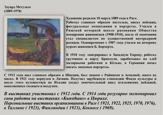 Эдуард Метузалс
(1889-1978)
Художник родился 10 марта 1889 года в Риге.
Работал главным образом пастелью, писал пейзажи,
фигуральные композиции и портреты. Учился в
Рижской вечерней школе рисования Общества
поощрения живописцев (1908-1910), после её окончания
стал специалистом по художественной интерьерной
росписи. Одновременно с 1907 года учился на вечерних
курсах живописи Б. Борхерта.
В 1910 году эмигрировал в Западную Европу, работал
грузчиком в порту Брюсселя, зарабатывал на хлеб
малярными работами в Кёльне, в Германии начал
писать заказные портреты.
С 1912 года жил главным образом в Швеции, был знаком с Райнисом и Аспазией, много их
писал. В 1921 году вернулся в Латвию. Получил зарубежную стипендию Фонда культуры и
после этого путешествуя по Италии создал замечательный цикл итальянских пейзажей,
наполненных солнцем и воздухом.

В выставках участвовал с 1912 года. С 1914 года регулярно экспонировал
свои работы на выставках «Kunsthaus» в Цюрихе.
Персональные выставки организованны в Риге ( 1921, 1922, 1925, 1970, 1976),
в Таллине ( 1923), Финляндии ( 1923), Кокнесе ( 1969).

 