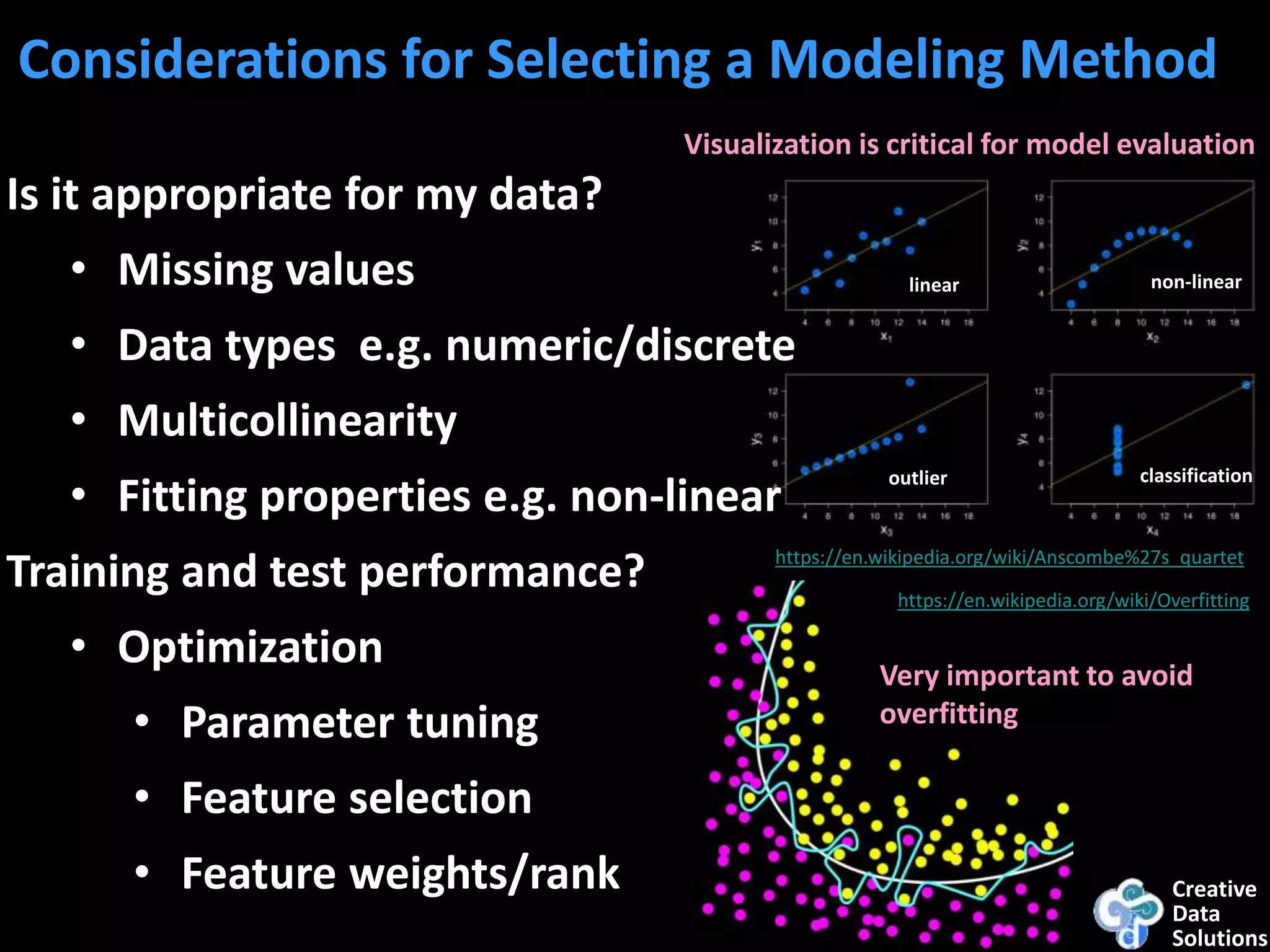 Creative
Data
Solutions
Considerations for Selecting a Modeling Method
Is it appropriate for my data?
• Missing values
• Data types e.g. numeric/discrete
• Multicollinearity
• Fitting properties e.g. non-linear
Training and test performance?
• Optimization
• Parameter tuning
• Feature selection
• Feature weights/rank
https://en.wikipedia.org/wiki/Anscombe%27s_quartet
https://en.wikipedia.org/wiki/Overfitting
Very important to avoid
overfitting
non-linear
classificationoutlier
linear
Visualization is critical for model evaluation
 