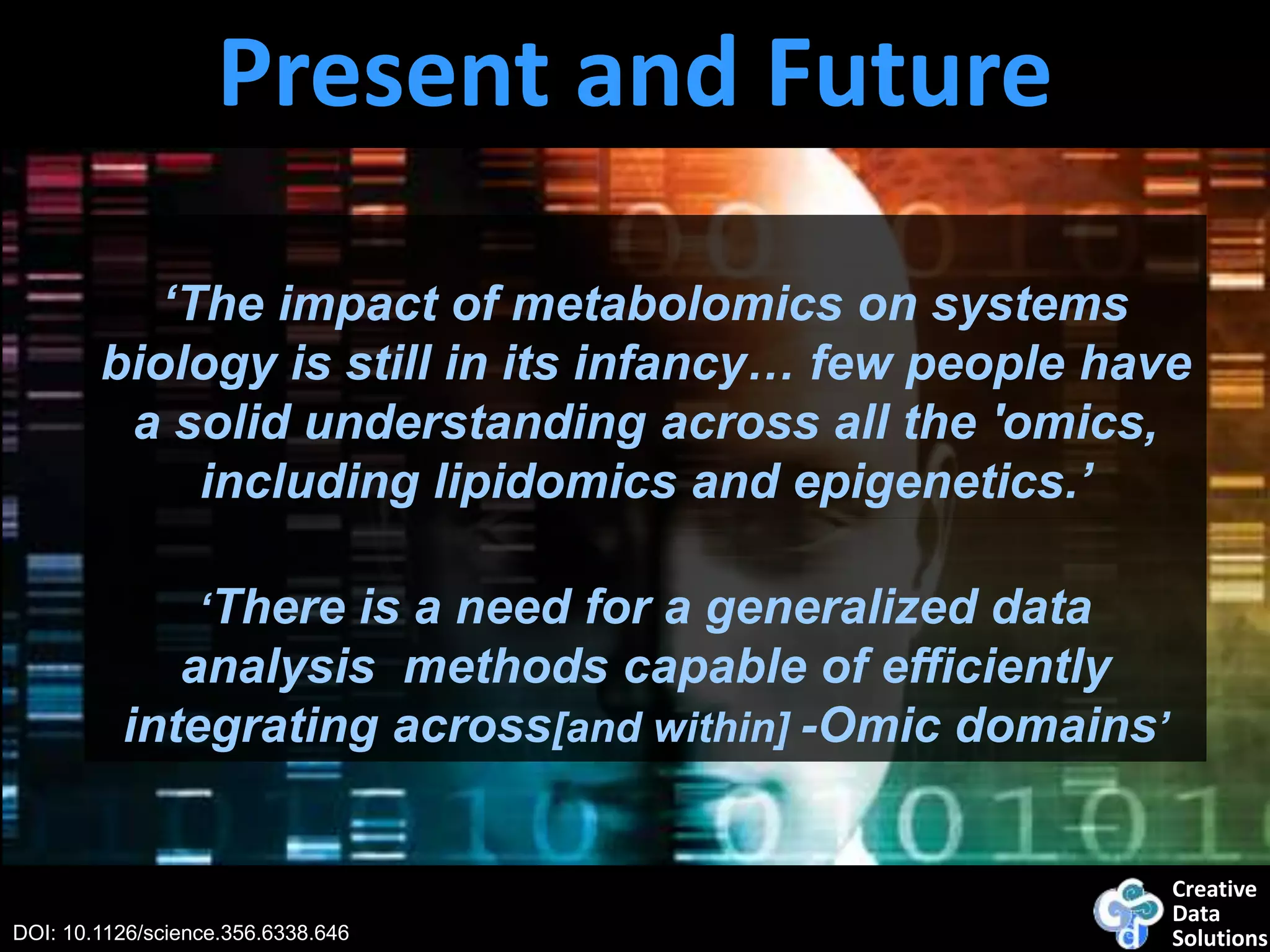 Creative
Data
SolutionsDOI: 10.1126/science.356.6338.646
‘The impact of metabolomics on systems
biology is still in its infancy… few people have
a solid understanding across all the 'omics,
including lipidomics and epigenetics.’
Present and Future
‘There is a need for a generalized data
analysis methods capable of efficiently
integrating across[and within] -Omic domains’
 