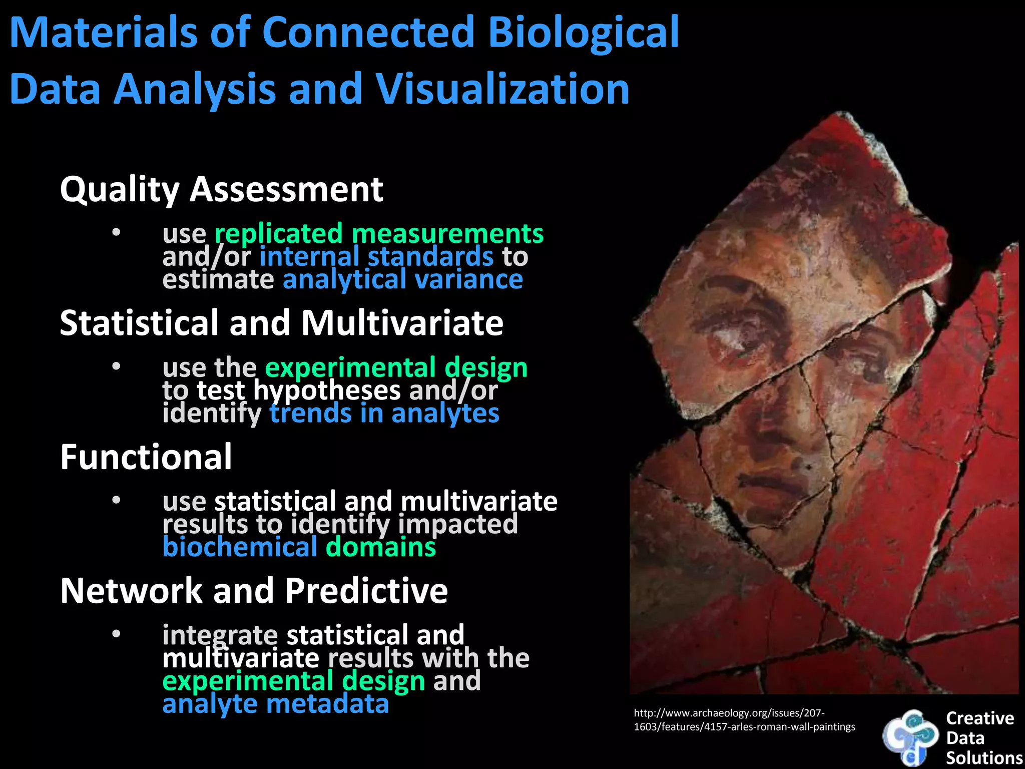 Creative
Data
Solutions
http://www.archaeology.org/issues/207-
1603/features/4157-arles-roman-wall-paintings
Materials of Connected Biological
Data Analysis and Visualization
Quality Assessment
• use replicated measurements
and/or internal standards to
estimate analytical variance
Statistical and Multivariate
• use the experimental design
to test hypotheses and/or
identify trends in analytes
Functional
• use statistical and multivariate
results to identify impacted
biochemical domains
Network and Predictive
• integrate statistical and
multivariate results with the
experimental design and
analyte metadata
 