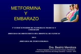 METFORMINA
Y
EMBARAZO
Dra. Beatriz Mendoza
Profesora Agregada Clínica de Endocrinología y Metabolismo
Endocrinóloga Policlínica alto Riesgo Sanatorio – Canzani – BPS
4º CURSO SUPERIOR DE PATOLOGIAS MEDICAS Y4º CURSO SUPERIOR DE PATOLOGIAS MEDICAS Y
EMBARAZOEMBARAZO
JORNADAS DE OBSTETRICIA DEL HOSPITAL DE CLINICASJORNADAS DE OBSTETRICIA DEL HOSPITAL DE CLINICAS
20132013
JORNADAS DE PERINATOLOGIAJORNADAS DE PERINATOLOGIA
 