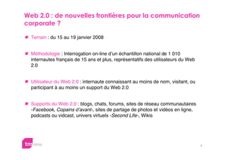 
 

  Terrain : du 15 au 19 janvier 2008


  Méthodologie : Interrogation on-line d’un échantillon national de 1 010
  internautes français de 15 ans et plus, représentatifs des utilisateurs du Web
  2.0


  Utilisateur du Web 2.0 : internaute connaissant au moins de nom, visitant, ou
  participant à au moins un support du Web 2.0


  Supports du Web 2.0 : blogs, chats, forums, sites de réseau communautaires
  -Facebook, Copains d’avant-, sites de partage de photos et vidéos en ligne,
  podcasts ou vidcast, univers virtuels -Second Life-, Wikis




                                                                                   2
 