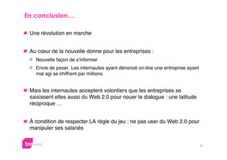 

 Une révolution en marche


 Au cœur de la nouvelle donne pour les entreprises :
   Nouvelle façon de s’informer
   Envie de peser. Les internautes ayant dénoncé on-line une entreprise ayant
   mal agi se chiffrent par millions


 Mais les internautes acceptent volontiers que les entreprises se
 saisissent elles aussi du Web 2.0 pour nouer le dialogue : une latitude
 réciproque …


 À condition de respecter LA règle du jeu : ne pas user du Web 2.0 pour
 manipuler ses salariés


                                                                                21
 