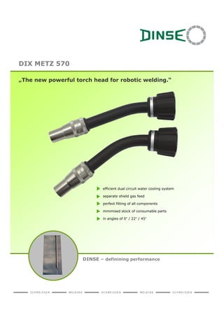 DIX METZ 570

„The new powerful torch head for robotic welding.“




                           efficient dual circuit water cooling system

                           separate shield gas feed

                           perfect fitting of all components

                           minimised stock of consumable parts

                           in angles of 0° / 22° / 45°




                    DINSE – definining performance
 