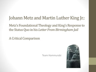 Johann Metz and Martin Luther King Jr.:
Metz’sFoundationalTheology andKing’sResponseto
theStatusQuoinhisLetterFromBirmingham Jail
A CriticalComparison
Team Hammurabi
 