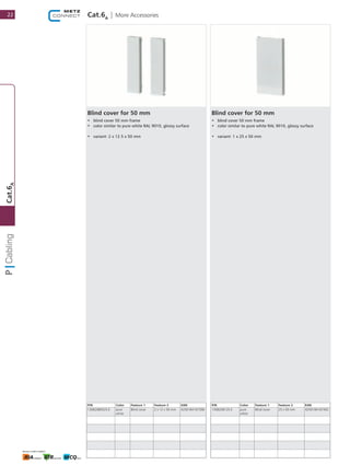 Cat.6A
| More Accessories
Blind cover for 50 mm
•	 blind cover 50 mm frame
•	 color similar to pure white RAL 9010, glossy surface
•	 variant: 2 x 12.5 x 50 mm
P/N Color Feature 1 Feature 2 EAN
130B20B0525-E pure
white
Blind cover 2 x 12 x 50 mm 4250184167396
Blind cover for 50 mm
•	 blind cover 50 mm frame
•	 color similar to pure white RAL 9010, glossy surface
•	 variant: 1 x 25 x 50 mm
P/N Color Feature 1 Feature 2 EAN
130B20B125-E pure
white
Blind cover 25 x 50 mm 4250184167402
22
Cat.6A
 