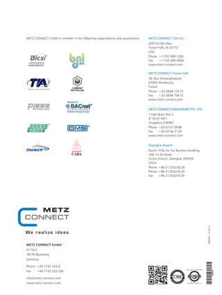 899394|01/2014
METZ CONNECT USA Inc.
200 Tornillo Way
Tinton Falls, NJ 07712
USA
Phone	 + 1-732-389-1300
Fax	 + 1-732-389-9066
www.metz-connect.com
METZ CONNECT France SAS
28, Rue Schweighaeuser
67000 Strasbourg
France
Phone	 + 33 38 86 170 73
Fax	 + 33 38 86 194 73
www.metz-connect.com
METZ CONNECT (SINGAPORE) PTE. LTD.
1 Kaki Bukit Ave 3
# 10-01 KB-1
Singapore 416087
Phone	 + 65 67 47 09 98
Fax	 + 65 67 46 31 20
www.metz-connect.com
Shanghai Branch
Room 1518, Xu Hui Business Building,
168, Yu De Road,
XuHui District, Shanghai 200030
China
Phone	 + 86 21 33 63 42 28
Phone	 + 86 21 33 63 43 34
Fax	 + 86 21 33 63 42 24
METZ CONNECT GmbH is member in the following organizations and associations.
METZ CONNECT GmbH
Im Tal 2
78176 Blumberg
Germany
Phone	 + 49 77 02 533- 0
Fax	 + 49 77 02 533-189
info@metz-connect.com
www.metz-connect.com
 