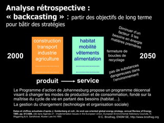 Analyse rétrospective : « backcasting »  :  partir des objectifs de long terme pour bâtir des stratégies Diminuer d’un facteur  5 les besoins en énergie matières premières fermeture de boucles de recyclage  pas de substances dangereuses dans l’environnement 2000 2050 Dates et chiffres actualisés d’après J. Goldenberg et coll., An end use oriented global energy strategy, annual Review of Energy, 1985, pp. 613-688,  cité dans Agenda 21 - Implementation Issues in the European Union, European Environmental Addvisory Councils, H. Wiggering & A. Sandhövel, Kluwer Law Int.1995 Le Programme d’action de Johannesburg propose un programme décennal visant à changer les modes de production et de consommation, fondé sur la maîtrise du cycle de vie en partant des besoins (habitat…).  La gestion du changement (technologie et organisation sociale) produit service service © C. Brodhag, ENSM SE, http://www.brodhag.org  construction transport industrie agriculture ................. ................. habitat mobilité vêtements alimentation ................. ................. 