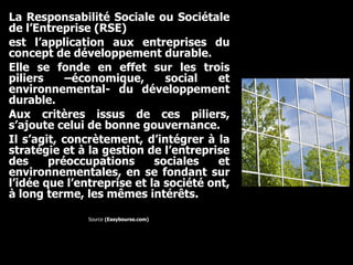 La Responsabilité Sociale ou Sociétale de l’Entreprise (RSE)  est l’application aux entreprises du concept de développement durable.  Elle se fonde en effet sur les trois piliers –économique, social et environnemental- du développement durable.  Aux critères issus de ces piliers, s’ajoute celui de bonne gouvernance.  Il s’agit, concrètement, d’intégrer à la stratégie et à la gestion de l’entreprise des préoccupations sociales et environnementales, en se fondant sur l’idée que l’entreprise et la société ont, à long terme, les mêmes intérêts.   Source  (Easybourse.com)  