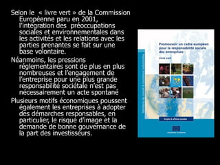 Selon le  « livre vert » de la Commission Européenne paru en 2001, l’intégration des  préoccupations sociales et environnementales dans les activités et les relations avec les parties prenantes se fait sur une base volontaire.  Néanmoins, les pressions réglementaires sont de plus en plus nombreuses et l’engagement de l’entreprise pour une plus grande responsabilité sociétale n’est pas nécessairement un acte spontané  Plusieurs motifs économiques poussent également les entreprises à adopter des démarches responsables, en particulier, le risque d’image et la demande de bonne gouvernance de la part des investisseurs.  