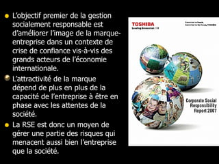 L’objectif premier de la gestion socialement responsable est d’améliorer l’image de la marque-entreprise dans un contexte de crise de confiance vis-à-vis des grands acteurs de l’économie internationale. L’attractivité de la marque dépend de plus en plus de la capacité de l’entreprise à être en phase avec les attentes de la société.  La RSE est donc un moyen de gérer une partie des risques qui menacent aussi bien l’entreprise que la société.  