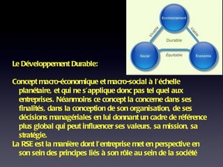 Le Développement Durable:  Concept macro-économique et macro-social à l’échelle planétaire, et qui ne s’applique donc pas tel quel aux entreprises. Néanmoins ce concept la concerne dans ses finalités, dans la conception de son organisation, de ses décisions managériales en lui donnant un cadre de référence plus global qui peut influencer ses valeurs, sa mission, sa stratégie. La RSE est la manière dont l’entreprise met en perspective en son sein des principes liés à son rôle au sein de la société 