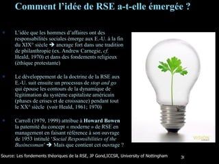 Comment l’idée de RSE a-t-elle émergée ? L’idée que les hommes d’affaires ont des responsabilités sociales émerge aux E.-U. à la fin du XIX° siècle    ancrage fort dans une tradition de philanthropie (ex. Andrew Carnegie,  cf.  Heald, 1970) et dans des fondements religieux (éthique protestante) Le développement de la doctrine de la RSE aux E.-U. suit ensuite un processus de  stop and go  qui épouse les contours de la dynamique de légitimation du système capitaliste américain (phases de crises et de croissance) pendant tout le XX° siècle  (voir Heald, 1961; 1970) Carroll (1979, 1999) attribue à  Howard Bowen  la paternité du concept « moderne » de RSE en management en faisant référence à son ouvrage de 1953 intitulé ‘ Social Responsibilities of the Businessman ’    Mais que contient cet ouvrage ? Source: Les fondements théoriques de la RSE, JP Gond,ICCSR, University of Nottingham 