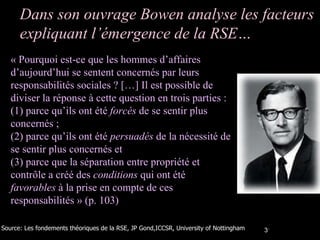 Dans son ouvrage Bowen analyse les facteurs expliquant l’émergence de la RSE… « Pourquoi est-ce que les hommes d’affaires d’aujourd’hui se sentent concernés par leurs responsabilités sociales ? […] Il est possible de diviser la réponse à cette question en trois parties : (1) parce qu’ils ont été  forcés  de se sentir plus concernés ;  (2) parce qu’ils ont été  persuadés  de la nécessité de se sentir plus concernés et  (3) parce que la séparation entre propriété et contrôle a créé des  conditions  qui ont été  favorables  à la prise en compte de ces responsabilités » (p. 103) Source: Les fondements théoriques de la RSE, JP Gond,ICCSR, University of Nottingham 