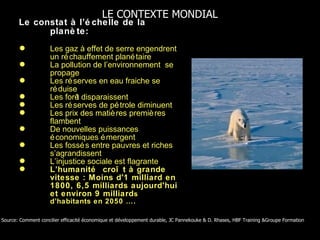 Le constat à l’échelle de la planète: Les gaz à effet de serre engendrent un réchauffement planétaire La pollution de l’environnement  se propage Les réserves en eau fraiche se réduise Les forêt disparaissent  Les réserves de pétrole diminuent  Les prix des matières premières flambent De nouvelles puissances économiques émergent Les fossés entre pauvres et riches s’agrandissent L’injustice sociale est flagrante L’humanité  croît à grande vitesse : Moins d'1 milliard en 1800, 6,5 milliards aujourd'hui et environ 9 milliard s d’habitants en 2050 …. Source: Comment concilier efficacité économique et développement durable, JC Pannekouke & D. Rhases, HBF Training &Groupe Formation  LE CONTEXTE MONDIAL 