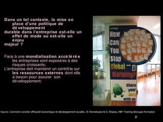 Dans un tel contexte, la mise en place d’une politique de développement durable dans l’entreprise est-elle un effet de mode ou est-elle un enjeu  majeur ? Face à une  mondialisation accélérée  les entreprises sont exposées à des risques croissants; L'entreprise doit maintenir un contrôle sur  les ressources externes  dont elle à besoin pour assurer  son développement; Source: Comment concilier efficacité économique et développement durable, JC Pannekouke & D. Rhases, HBF Training &Groupe Formation  