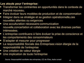 Les atouts pour l’entreprise: Transformer les contraintes en opportunités dans le contexte de marché nouveau, Faire évoluer leurs modèles:de production et de consommation Intégrer dans sa stratégie et sa gestion opérationnelle,ces nouvelles attentes ou exigences Une acculturation nécessaire:communication nouvelle,concertation et collaboration avec les diverses parties intéressées. L’entreprise contribuera à faire évoluer la prise de conscience et les comportements des consommateurs S’adapter et mesurer pour progresser La responsabilité Sociale des Entreprises:vision élargie de la responsabilité de l’entreprise Une création de valeur élargie  Une implication de toute l’entreprise Source: Responsabilité sociétales des entreprises, CCI de l’Oise, Aedia conseil 