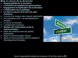 Mise en œuvre de la démarche: Responsabilité de la direction:  L’évolution du système de gouvernance: Engagement et implication de la direction: L’élaboration de la politique: La mise en œuvre et le suivi du plan d’actions: Le suivi et la mesure des impacts significatifs, Les indicateurs dits « de développement durable » La revue de direction, L’amélioration continue, Gestion de l’information et de la communication: Gérer les relations avec les parties intéressées, Gérer la communication interne Gérer la communication externe (Rapport Développement Durable) Source: Responsabilité sociétales des entreprises, CCI de l’Oise, Aedia conseil 