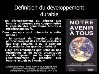Définition du développement durable « un développement qui répond aux besoins du présent sans compromettre la capacité des générations futures à répondre aux leurs.  Deux concepts sont inhérents à cette notion :  - le concept de "besoin", et plus particulièrement des besoins essentiels des plus démunis, à qui il convient d’accorder la plus grande priorité, et - l’idée des limitations que l’état de nos techniques et de notre organisation sociale imposent sur la capacité de l’environnement à répondre aux besoins actuels et à venir. »  Rapport Brundtland : Notre Avenir à Tous, rapport de la Commission Mondiale sur l'Environnement et le Développement, Les Editions du Fleuve, 1987, p 51 