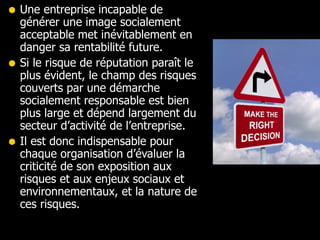 Une entreprise incapable de générer une image socialement acceptable met inévitablement en danger sa rentabilité future. Si le risque de réputation paraît le plus évident, le champ des risques couverts par une démarche socialement responsable est bien plus large et dépend largement du secteur d’activité de l’entreprise.  Il est donc indispensable pour chaque organisation d’évaluer la criticité de son exposition aux risques et aux enjeux sociaux et environnementaux, et la nature de ces risques.  