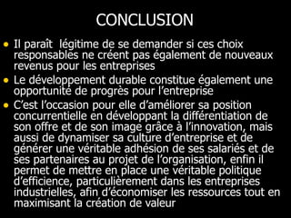 CONCLUSION Il paraît  légitime de se demander si ces choix responsables ne créent pas également de nouveaux revenus pour les entreprises Le développement durable constitue également une opportunité de progrès pour l’entreprise C’est l’occasion pour elle d’améliorer sa position concurrentielle en développant la différentiation de son offre et de son image grâce à l’innovation, mais aussi de dynamiser sa culture d’entreprise et de générer une véritable adhésion de ses salariés et de ses partenaires au projet de l’organisation, enfin il permet de mettre en place une véritable politique d’efficience, particulièrement dans les entreprises industrielles, afin d’économiser les ressources tout en maximisant la création de valeur  