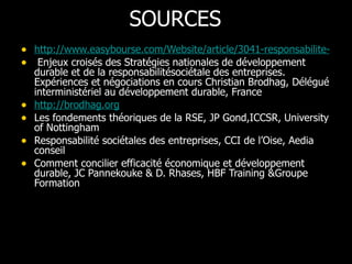 SOURCES http://www.easybourse.com/Website/article/3041-responsabilite-societale-de-l-entreprise-et-capital-immateriel.php Enjeux croisés des Stratégies nationales de développement durable et de la responsabilitésociétale des entreprises. Expériences et négociations en cours Christian Brodhag, Délégué interministériel au développement durable, France http://brodhag.org   Les fondements théoriques de la RSE, JP Gond,ICCSR, University of Nottingham Responsabilité sociétales des entreprises, CCI de l’Oise, Aedia conseil  Comment concilier efficacité économique et développement durable, JC Pannekouke & D. Rhases, HBF Training &Groupe Formation  