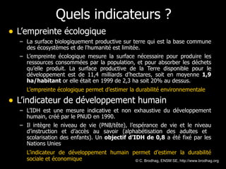 Quels indicateurs ? L’empreinte écologique   La surface biologiquement productive sur terre qui est la base commune des écosystèmes et de l'humanité est limitée.  L’empreinte écologique mesure la surface nécessaire pour produire les ressources consommées par la population, et pour absorber les déchets qu’elle produit. La surface productive de la Terre disponible pour le développement est de 11,4 milliards d’hectares, soit en moyenne  1,9 ha/habitant  or elle était en 1999 de 2,3 ha soit 20% au dessus. L’empreinte écologique permet d’estimer la durabilité environnementale L’indicateur de développement humain   L’IDH est une mesure indicative et non exhaustive du développement humain, créé par le PNUD en 1990. Il intègre le niveau de vie (PNB/tête), l’espérance de vie et le niveau d’instruction et d’accès au savoir (alphabétisation des adultes et  scolarisation des enfants). Un  objectif d’IDH de 0,8  a été fixé par les Nations Unies L’indicateur de développement humain permet d’estimer la durabilité sociale et économique © C. Brodhag, ENSM SE, http://www.brodhag.org  