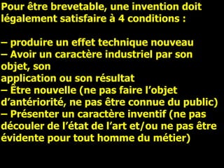 Pour être brevetable, une invention doit légalement satisfaire à 4 conditions : –  produire un effet technique nouveau –  Avoir un caractère industriel par son objet, son application ou son résultat –  Être nouvelle (ne pas faire l’objet d’antériorité, ne pas être connue du public) –  Présenter un caractère inventif (ne pas découler de l’état de l’art et/ou ne pas être évidente pour tout homme du métier) 