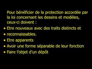 Pour bénéficier de la protection accordée par la loi concernant les dessins et modèles, ceux-ci doivent : Etre nouveaux avec des traits distincts et reconnaissables. Etre apparents Avoir une forme séparable de leur fonction Faire l’objet d’un dépôt 