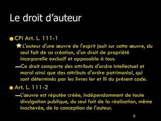 Le droit d’auteur CPI Art. L. 111-1  L'auteur d'une œuvre de l'esprit jouit sur cette œuvre, du seul fait de sa création, d'un droit de propriété incorporelle exclusif et opposable à tous. Ce droit comporte des attributs d'ordre intellectuel et moral ainsi que des attributs d'ordre patrimonial, qui sont déterminés par les livres Ier et III du présent code. Art. L. 111-2  L'œuvre est réputée créée, indépendamment de toute divulgation publique, du seul fait de la réalisation, même inachevée, de la conception de l'auteur. 
