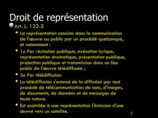 Droit de représentation Art. L. 122-2  La représentation consiste dans la communication de l'œuvre au public par un procédé quelconque, et notamment : 1o Par récitation publique, exécution lyrique, représentation dramatique, présentation publique, projection publique et transmission dans un lieu public de l'œuvre télédiffusée ; 2o Par télédiffusion La télédiffusion s'entend de la diffusion par tout procédé de télécommunication de sons, d'images, de documents, de données et de messages de toute nature. Est assimilée à une représentation l'émission d'une œuvre vers un satellite. 