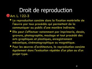 Droit de reproduction Art. L. 122-3  La reproduction consiste dans la fixation matérielle de l'œuvre par tous procédés qui permettent de la communiquer au public d'une manière indirecte. Elle peut s'effectuer notamment par imprimerie, dessin, gravure, photographie, moulage et tout procédé des arts graphiques et plastiques, enregistrement mécanique, cinématographique ou magnétique. Pour les œuvres d'architecture, la reproduction consiste également dans l'exécution répétée d'un plan ou d'un projet type. 
