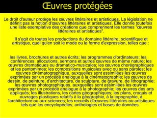 Œuvres protégées Le droit d'auteur protège les œuvres littéraires et artistiques. La législation ne définit pas la notion d'œuvres littéraires et artistiques. Elle donne toutefois une liste exemplative des créations que comprennent les termes "œuvres littéraires et artistiques". Il s'agit de toutes les productions du domaine littéraire, scientifique et artistique, quel qu'en soit le mode ou la forme d'expression, telles que :  les livres, brochures et autres écrits; les programmes d'ordinateurs; les conférences, allocutions, sermons et autres œuvres de même nature; les œuvres dramatiques ou dramatico-musicales; les œuvres chorégraphiques et les pantomimes; les compositions musicales avec ou sans paroles; les œuvres cinématographique, auxquelles sont assimilées les œuvres exprimées par un procédé analogue à la cinématographie; les œuvres de dessin, de peinture, d'architecture, de sculpture, de gravure, de lithographie; les œuvres photographiques, auxquelles sont assimilées les œuvres exprimées par un procédé analogue à la photographie; les œuvres des arts appliqués; les illustrations, les cartes géographiques; les plans, croquis et ouvrages plastiques relatifs à la géographie, à la topographie, à l'architecture ou aux sciences; les recueils d'œuvres littéraires ou artistiques tels que les encyclopédies, anthologies et bases de données.   