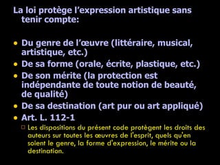 La loi protège l’expression artistique sans tenir compte: Du genre de l’œuvre (littéraire, musical, artistique, etc.) De sa forme (orale, écrite, plastique, etc.) De son mérite (la protection est indépendante de toute notion de beauté, de qualité) De sa destination (art pur ou art appliqué) Art. L. 112-1  Les dispositions du présent code protègent les droits des auteurs sur toutes les œuvres de l'esprit, quels qu'en soient le genre, la forme d'expression, le mérite ou la destination. 