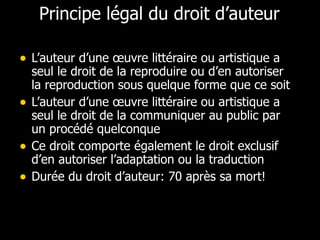 Principe légal du droit d’auteur L’auteur d’une œuvre littéraire ou artistique a seul le droit de la reproduire ou d’en autoriser la reproduction sous quelque forme que ce soit L’auteur d’une œuvre littéraire ou artistique a seul le droit de la communiquer au public par un procédé quelconque Ce droit comporte également le droit exclusif d’en autoriser l’adaptation ou la traduction Durée du droit d’auteur: 70 après sa mort! 