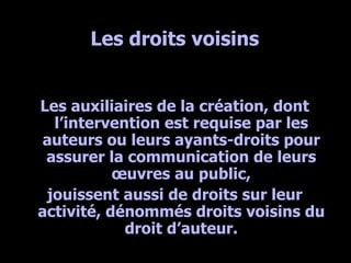 Les droits voisins Les auxiliaires de la création, dont l’intervention est requise par les auteurs ou leurs ayants-droits pour assurer la communication de leurs œuvres au public, jouissent aussi de droits sur leur activité, dénommés droits voisins du droit d’auteur. 