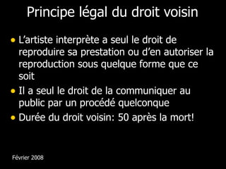 Principe légal du droit voisin L’artiste interprète a seul le droit de reproduire sa prestation ou d’en autoriser la reproduction sous quelque forme que ce soit Il a seul le droit de la communiquer au public par un procédé quelconque Durée du droit voisin: 50 après la mort! Février 2008 