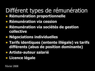 Différent types de rémunération Rémunération proportionnelle Rémunération via cession Rémunération via sociétés de gestion collective Négociations individuelles Tarifs identiques (entente illégale) vs tarifs différents (abus de position dominante) Artiste-auteur salarié Licence légale Février 2008 